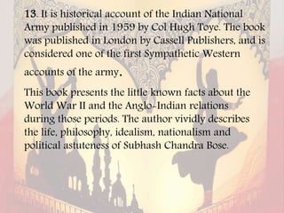 13. It is historical account of the Indian National
Army published in 1959 by Col Hugh Toye. The book
was published in London by Cassell Publishers, and is
considered one of the first Sympathetic Western
accounts of the army.
This book presents the little known facts about the
World War II and the Anglo-Indian relations
during those periods. The author vividly describes
the life, philosophy, idealism, nationalism and
political astuteness of Subhash Chandra Bose.
 