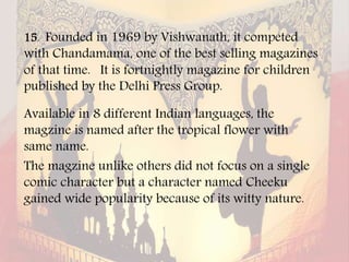 15. Founded in 1969 by Vishwanath, it competed
with Chandamama, one of the best selling magazines
of that time. It is fortnightly magazine for children
published by the Delhi Press Group.
Available in 8 different Indian languages, the
magzine is named after the tropical flower with
same name.
The magzine unlike others did not focus on a single
comic character but a character named Cheeku
gained wide popularity because of its witty nature.
 