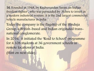 16. Founded in 1948, by Raghunandan Saran, an Indian
freedom fighter , who was persuaded by Nehru to invest in
a modern industrial venture. it is the 2nd largest commercial
vehicle manufacturer in India
Today the company is the flagship of the Hinduja
Group, a British-based and Indian originated trans-
national conglomerate.
In 2016, it initiated the ‘Road to School’ programme
for 4,108 students at 36 government schools in
remote locations of India.
(Hint on next slide)
 