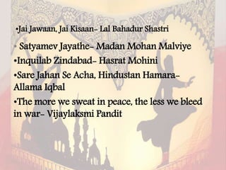 •Jai Jawaan, Jai Kisaan- Lal Bahadur Shastri
• Satyamev Jayathe- Madan Mohan Malviye
•Inquilab Zindabad- Hasrat Mohini
•Sare Jahan Se Acha, Hindustan Hamara-
Allama Iqbal
•The more we sweat in peace, the less we bleed
in war- Vijaylaksmi Pandit
 