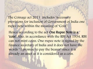 The Coinage act 2011 includes "necessary
provisions for inclusion of Government of India one
rupee note within the meaning of ‘Coin’
Hence according to the act One Rupee Note is a
'coin'. Also, in accordance with the RBI Act 1934, RBI
can not mint coins. One rupee note is signed by the
finance secretary of India and it does not have the
words " I promise to pay the bearer" since it is
already an asset as it is considered as a coin.
 
