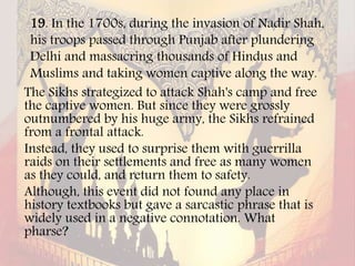 19. In the 1700s, during the invasion of Nadir Shah,
his troops passed through Punjab after plundering
Delhi and massacring thousands of Hindus and
Muslims and taking women captive along the way.
The Sikhs strategized to attack Shah's camp and free
the captive women. But since they were grossly
outnumbered by his huge army, the Sikhs refrained
from a frontal attack.
Instead, they used to surprise them with guerrilla
raids on their settlements and free as many women
as they could, and return them to safety.
Although, this event did not found any place in
history textbooks but gave a sarcastic phrase that is
widely used in a negative connotation. What
pharse?
 