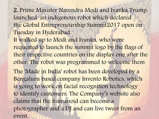 2. Prime Minister Narendra Modi and Ivanka Trump,
launched an indigenous robot which declared
the Global Entrepreneurship Summit2017 open on
Tuesday in Hyderabad.
It walked up to Modi and Ivanka, who were
requested to launch the summit logo by the flags of
their respective countries on the display one after the
other. The robot was programmed to welcome them
The 'Made in India' robot has been developed by a
Bengaluru based company Invento Robotics, which
is going to work on facial recognition technology
to identify customers. The Company’s website also
claims that the humanoid can become a
photographer and a DJ and can live tweet from an
event.
 