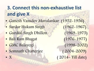 3. Connect this non-exhaustive list
and give X
• Ganesh Vasudev Mavalankar (1952-1956)
• Sardar Hukam Singh (1962-1967)
• Gurdial Singh Dhillon (1969-1975)
• Bali Ram Bhagat (1976-1977)
• GMC Balayogi (1998-2002)
• Somnath Chatterjee ( 2004-2009)
• X ( 2014- Till date)
 