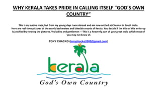 WHY KERALA TAKES PRIDE IN CALLING ITSELF "GOD'S OWN
COUNTRY“
This is my native state, but from my young days I was abroad and am now settled at Chennai in South India.
Here are real-time pictures of the scenic backwaters and lakeside resorts of Kerala. You decide if the title of this write-up
is justified by viewing the pictures. Yes ladies and gentlemen ---This is a heavenly part of your great India which most of
you may not know of.
TONY CHACKO (tonychacko2000@gmail.com)
 
