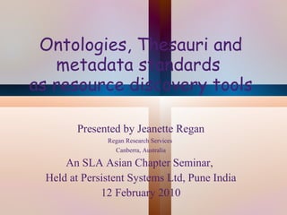 Ontologies, Thesauri and metadata standards  as resource discovery tools Presented by Jeanette Regan Regan Research Services  Canberra, Australia An SLA Asian Chapter Seminar,  Held at Persistent Systems Ltd, Pune India 12 February 2010 