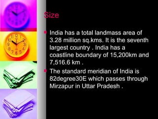 Size India has a total landmass area of 3.28 million sq.kms. It is the seventh largest country . India has a coastline boundary of 15,200km and 7,516.6 km . The standard meridian of India is 82degree30E which passes through Mirzapur in Uttar Pradesh . 