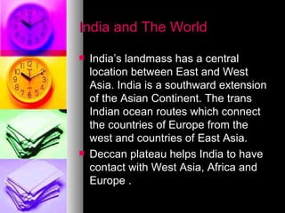 India and The World India’s landmass has a central location between East and West Asia. India is a southward extension of the Asian Continent. The trans Indian ocean routes which connect the countries of Europe from the west and countries of East Asia.  Deccan plateau helps India to have contact with West Asia, Africa and Europe .  