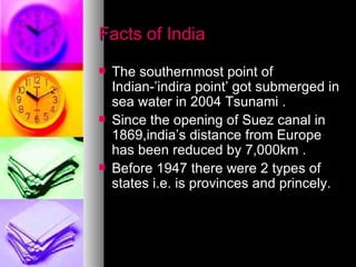 Facts of India The southernmost point of Indian-’indira point’ got submerged in sea water in 2004 Tsunami . Since the opening of Suez canal in 1869,india’s distance from Europe has been reduced by 7,000km . Before 1947 there were 2 types of states i.e. is provinces and princely. 