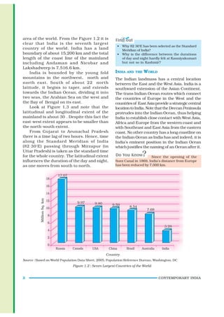 area of the world. From the Figure 1.2 it is
clear that India is the seventh largest
                                                          • Why 82°30'E has been selected as the Standard
country of the world. India has a land                      Meridian of India?
boundary of about 15,200 km and the total                 • Why is the difference between the durations
length of the coast line of the mainland                    of day and night hardly felt at Kanniyakumari
including Andaman and Nicobar and                           but not so in Kashmir?
Lakshadweep is 7,516.6 km.
    India is bounded by the young fold                   INDIA AND THE WORLD
mountains in the northwest, north and                    The Indian landmass has a central location
north east. South of about 22° north                     between the East and the West Asia. India is a
latitude, it begins to taper, and extends                southward extension of the Asian Continent.
towards the Indian Ocean, dividing it into               The trans Indian Ocean routes which connect
two seas, the Arabian Sea on the west and                the countries of Europe in the West and the
the Bay of Bengal on its east.                           countries of East Asia provide a strategic central
    Look at Figure 1.3 and note that the                 location to India. Note that the Deccan Peninsula
latitudinal and longitudinal extent of the               protrudes into the Indian Ocean, thus helping
mainland is about 30°. Despite this fact the             India to establish close contact with West Asia,
east-west extent appears to be smaller than              Africa and Europe from the western coast and
the north-south extent.                                  with Southeast and East Asia from the eastern
    From Gujarat to Arunachal Pradesh                    coast. No other country has a long coastline on
there is a time lag of two hours. Hence, time            the Indian Ocean as India has and indeed, it is
along the Standard Meridian of India                     India’s eminent position in the Indian Ocean
(82°30'E) passing through Mirzapur (in                   which justifies the naming of an Ocean after it.
Uttar Pradesh) is taken as the standard time
for the whole country. The latitudinal extent                                 Since the opening of the
influences the duration of the day and night,            Suez Canal in 1869, India’s distance from Europe
as one moves from south to north.                        has been reduced by 7,000 km.




Source : Based on World Population Data Sheet, 2005, Population Reference Bureau, Washington, DC
                               Figure 1.2 : Seven Largest Countries of the World


2                                                                                   CONTEMPORARY INDIA
 