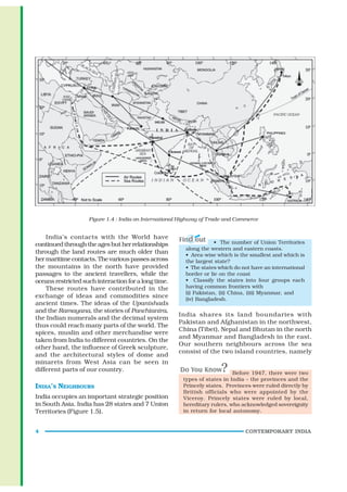 Figure 1.4 : India on International Highway of Trade and Commerce


    India’s contacts with the World have
continued through the ages but her relationships                     • The number of Union Territories
                                                         along the western and eastern coasts.
through the land routes are much older than              • Area-wise which is the smallest and which is
her maritime contacts. The various passes across         the largest state?
the mountains in the north have provided                 • The states which do not have an international
passages to the ancient travellers, while the            border or lie on the coast
oceans restricted such interaction for a long time.      • Classify the states into four groups each
    These routes have contributed in the                 having common frontiers with
                                                         (i) Pakistan, (ii) China, (iii) Myanmar, and
exchange of ideas and commodities since                  (iv) Bangladesh.
ancient times. The ideas of the Upanishads
and the Ramayana, the stories of Panchtantra,
                                                      India shares its land boundaries with
the Indian numerals and the decimal system
                                                      Pakistan and Afghanistan in the northwest,
thus could reach many parts of the world. The
                                                      China (Tibet), Nepal and Bhutan in the north
spices, muslin and other merchandise were
                                                      and Myanmar and Bangladesh in the east.
taken from India to different countries. On the
                                                      Our southern neighbours across the sea
other hand, the influence of Greek sculpture,
                                                      consist of the two island countries, namely
and the architectural styles of dome and
minarets from West Asia can be seen in
different parts of our country.
                                                                            Before 1947, there were two
                                                        types of states in India – the provinces and the
INDIA’S NEIGHBOURS                                      Princely states. Provinces were ruled directly by
                                                        British officials who were appointed by the
India occupies an important strategic position          Viceroy. Princely states were ruled by local,
in South Asia. India has 28 states and 7 Union          hereditary rulers, who acknowledged sovereignity
Territories (Figure 1.5).                               in return for local autonomy.


4                                                                               CONTEMPORARY INDIA
 