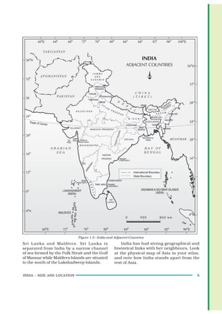Figure 1.5 : India and Adjacent Countries
Sri Lanka and Maldives. Sri Lanka is                   India has had strong geographical and
separated from India by a narrow channel           historical links with her neighbours. Look
of sea formed by the Palk Strait and the Gulf      at the physical map of Asia in your atlas,
of Mannar while Maldives Islands are situated      and note how India stands apart from the
to the south of the Lakshadweep Islands.           rest of Asia.


INDIA – SIZE AND LOCATION                                                                  5
 