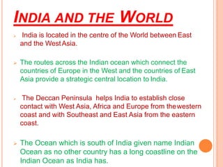 INDIA AND THE WORLD
➢ India is located in the centre of the World between East
and the WestAsia.
➢ The routes across the Indian ocean which connect the
countries of Europe in the West and the countries of East
Asia provide a strategic central location to India.
➢ The Deccan Peninsula helps India to establish close
contact with West Asia, Africa and Europe from thewestern
coast and with Southeast and East Asia from the eastern
coast.
➢ The Ocean which is south of India given name Indian
Ocean as no other country has a long coastline on the
Indian Ocean as India has.
 