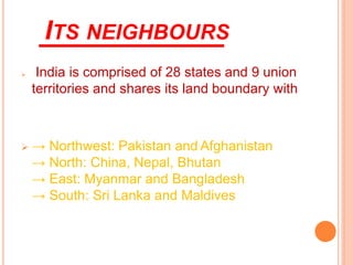 ITS NEIGHBOURS
➢ India is comprised of 28 states and 9 union
territories and shares its land boundary with
➢ → Northwest: Pakistan and Afghanistan
→ North: China, Nepal, Bhutan
→ East: Myanmar and Bangladesh
→ South: Sri Lanka and Maldives
 