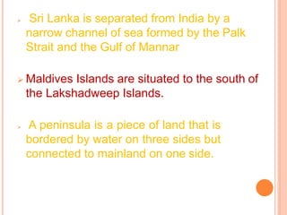 ➢ Sri Lanka is separated from India by a
narrow channel of sea formed by the Palk
Strait and the Gulf of Mannar
➢ Maldives Islands are situated to the south of
the Lakshadweep Islands.
➢ A peninsula is a piece of land that is
bordered by water on three sides but
connected to mainland on one side.
 