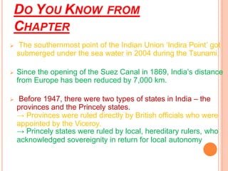 DO YOU KNOW FROM
CHAPTER
➢ The southernmost point of the Indian Union ‘Indira Point’ got
submerged under the sea water in 2004 during the Tsunami.
➢ Since the opening of the Suez Canal in 1869, India’s distance
from Europe has been reduced by 7,000 km.
➢ Before 1947, there were two types of states in India – the
provinces and the Princely states.
→ Provinces were ruled directly by British officials who were
appointed by the Viceroy.
→ Princely states were ruled by local, hereditary rulers, who
acknowledged sovereignity in return for local autonomy
 