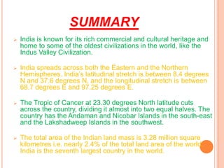 SUMMARY
➢ India is known for its rich commercial and cultural heritage and
home to some of the oldest civilizations in the world, like the
Indus Valley Civilization.
➢ India spreads across both the Eastern and the Northern
Hemispheres. India’s latitudinal stretch is between 8.4 degrees
N and 37.6 degrees N, and the longitudinal stretch is between
68.7 degrees E and 97.25 degrees E.
➢ The Tropic of Cancer at 23.30 degrees North latitude cuts
across the country, dividing it almost into two equal halves. The
country has the Andaman and Nicobar Islands in the south-east
and the Lakshadweep Islands in the southwest.
➢ The total area of the Indian land mass is 3.28 million square
kilometres i.e. nearly 2.4% of the total land area of the world.
India is the seventh largest country in the world.
 
