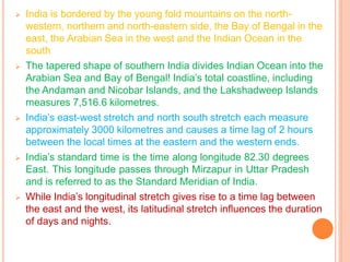 ➢ India is bordered by the young fold mountains on the north-
western, northern and north-eastern side, the Bay of Bengal in the
east, the Arabian Sea in the west and the Indian Ocean in the
south
➢ The tapered shape of southern India divides Indian Ocean into the
Arabian Sea and Bay of Bengal! India’s total coastline, including
the Andaman and Nicobar Islands, and the Lakshadweep Islands
measures 7,516.6 kilometres.
➢ India’s east-west stretch and north south stretch each measure
approximately 3000 kilometres and causes a time lag of 2 hours
between the local times at the eastern and the western ends.
➢ India’s standard time is the time along longitude 82.30 degrees
East. This longitude passes through Mirzapur in Uttar Pradesh
and is referred to as the Standard Meridian of India.
➢ While India’s longitudinal stretch gives rise to a time lag between
the east and the west, its latitudinal stretch influences the duration
of days and nights.
 