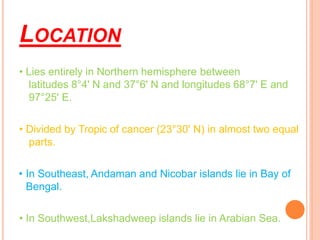 LOCATION
• Lies entirely in Northern hemisphere between
latitudes 8°4' N and 37°6' N and longitudes 68°7' E and
97°25' E.
• Divided by Tropic of cancer (23°30' N) in almost two equal
parts.
• In Southeast, Andaman and Nicobar islands lie in Bay of
Bengal.
• In Southwest,Lakshadweep islands lie in Arabian Sea.
 
