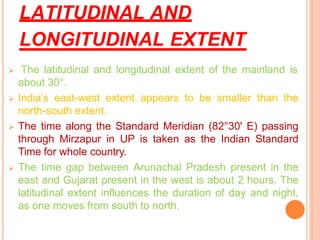 LATITUDINAL AND
LONGITUDINAL EXTENT
➢ The latitudinal and longitudinal extent of the mainland is
about 30°.
➢ India’s east-west extent appears to be smaller than the
north-south extent.
➢ The time along the Standard Meridian (82°30' E) passing
through Mirzapur in UP is taken as the Indian Standard
Time for whole country.
➢ The time gap between Arunachal Pradesh present in the
east and Gujarat present in the west is about 2 hours. The
latitudinal extent influences the duration of day and night,
as one moves from south to north.
 