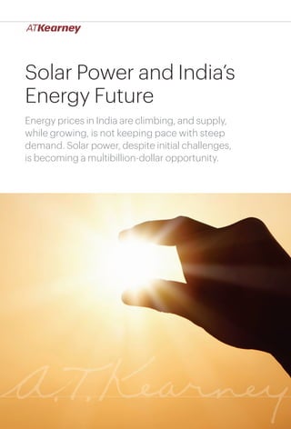 1
Solar Power and India’s Energy Future
Solar Power and India’s
Energy Future
Energy prices in India are climbing, and supply,
while growing, is not keeping pace with steep
demand. Solar power, despite initial challenges,
is becoming a multibillion-dollar opportunity.
 