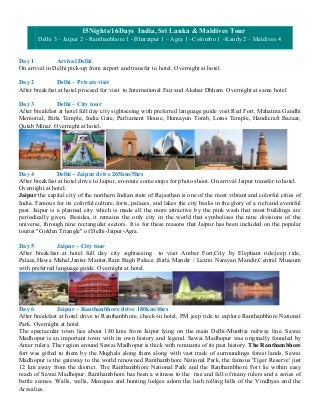 15Nights/16Days India, Sri Lanka & Maldives Tour
       Delhi 3 – Jaipur 2 – Ranthanbhore 1 - Bharatpur 1 – Agra 1 –Colombo 1 –Kandy 2 – Maldives 4


Day 1          Arrival Delhi
On arrival in Delhi pick-up from airport and transfer to hotel. Overnight at hotel.

Day 2          Delhi – Private visit
After breakfast at hotel proceed for visit to International Fair and Akshar Dhham. Overnight at same hotel

Day 3          Delhi – City tour
After breakfast at hotel full day city sightseeing with preferred language guide visit Red Fort, Mahatma Gandhi
Memorial, Birla Temple, India Gate, Parliament House, Humayun Tomb, Lotus Temple, Handicraft Bazaar,
Qutab Minar. Overnight at hotel.




Day 4           Delhi – Jaipur drive 265km/5hrs
After breakfast at hotel drive to Jaipur, en-route some stops for photo shoot. On arrival Jaipur transfer to hotel.
Overnight at hotel.
Jaipur the capital city of the northern Indian state of Rajasthan is one of the most vibrant and colorful cities of
India. Famous for its colorful culture, forts, palaces, and lakes the city basks in the glory of a rich and eventful
past. Jaipur is a planned city which is made all the more attractive by the pink wash that most buildings are
periodically given. Besides, it remains the only city in the world that symbolises the nine divisions of the
universe, through nine rectangular sectors. It is for these reasons that Jaipur has been included on the popular
tourist "Golden Triangle" of Delhi-Jaipur-Agra.

Day 5          Jaipur – City tour
After breakfast at hotel full day city sightseeing to visit Amber Fort,City by Elephant ride/jeep ride,
Palace,Hawa Mahal,Jantar Mantar,Ram Bagh Palace ,Birla Mandir / Laxmi Narayan Mandir,Central Museum
with preferred language guide. Overnight at hotel.




Day 6          Jaipur – Ranthanbhore drive 180km/4hrs
After breakfast at hotel drive to Ranthanbhore, check-in hotel, PM jeep ride to explore Ranthanbhore National
Park. Overnight at hotel
The spectacular town lies about 180 kms from Jaipur lying on the main Delhi-Mumbai railway line. Sawai
Madhopur is an important town with its own history and legend. Sawai Madhopur was originally founded by
Amer rulers. The region around Sawai Madhopur is thick with remnants of its past history. The Ranthambhore
fort was gifted to them by the Mughals along them along with vast track of surroundings forest lands. Sawai
Madhopur is the gateway to the world renowned Ranthambhore National Park, the famous 'Tiger Reserve' just
12 km away from the district. The Ranthambhore National Park and the Ranthambhore Fort lie within easy
reach of Sawai Madhopur. Ranthambhore has been a witness to the rise and fall of many rulers and a series of
battle scenes. Walls, wells, Mosques and hunting lodges adorn the lush rolling hills of the Vindhyas and the
Aravalies.
 
