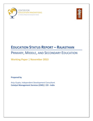 EDUCATION STATUS REPORT – RAJASTHAN
PRIMARY, MIDDLE, AND SECONDARY EDUCATION
Working Paper | November 2013
Prepared by
Anju Gupta, Independent Development Consultant
Catalyst Management Services (CMS) | CEI - India
 