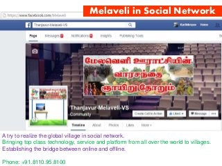 Melaveli in Social Network
A try to realize the global village in social network.
Bringing top class technology, service and platform from all over the world to villages.
Establishing the bridge between online and offline.
Phone: +91.8110.95.8100
 