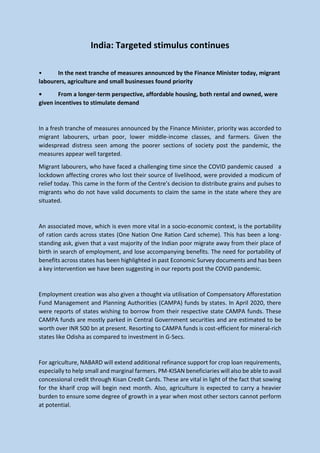 India: Targeted stimulus continues
• In the next tranche of measures announced by the Finance Minister today, migrant
labourers, agriculture and small businesses found priority
• From a longer-term perspective, affordable housing, both rental and owned, were
given incentives to stimulate demand
In a fresh tranche of measures announced by the Finance Minister, priority was accorded to
migrant labourers, urban poor, lower middle-income classes, and farmers. Given the
widespread distress seen among the poorer sections of society post the pandemic, the
measures appear well targeted.
Migrant labourers, who have faced a challenging time since the COVID pandemic caused a
lockdown affecting crores who lost their source of livelihood, were provided a modicum of
relief today. This came in the form of the Centre’s decision to distribute grains and pulses to
migrants who do not have valid documents to claim the same in the state where they are
situated.
An associated move, which is even more vital in a socio-economic context, is the portability
of ration cards across states (One Nation One Ration Card scheme). This has been a long-
standing ask, given that a vast majority of the Indian poor migrate away from their place of
birth in search of employment, and lose accompanying benefits. The need for portability of
benefits across states has been highlighted in past Economic Survey documents and has been
a key intervention we have been suggesting in our reports post the COVID pandemic.
Employment creation was also given a thought via utilisation of Compensatory Afforestation
Fund Management and Planning Authorities (CAMPA) funds by states. In April 2020, there
were reports of states wishing to borrow from their respective state CAMPA funds. These
CAMPA funds are mostly parked in Central Government securities and are estimated to be
worth over INR 500 bn at present. Resorting to CAMPA funds is cost-efficient for mineral-rich
states like Odisha as compared to investment in G-Secs.
For agriculture, NABARD will extend additional refinance support for crop loan requirements,
especially to help small and marginal farmers. PM-KISAN beneficiaries will also be able to avail
concessional credit through Kisan Credit Cards. These are vital in light of the fact that sowing
for the kharif crop will begin next month. Also, agriculture is expected to carry a heavier
burden to ensure some degree of growth in a year when most other sectors cannot perform
at potential.
 