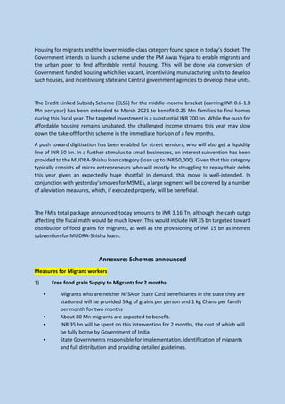Housing for migrants and the lower middle-class category found space in today’s docket. The
Government intends to launch a scheme under the PM Awas Yojana to enable migrants and
the urban poor to find affordable rental housing. This will be done via conversion of
Government funded housing which lies vacant, incentivising manufacturing units to develop
such houses, and incentivising state and Central government agencies to develop these units.
The Credit Linked Subsidy Scheme (CLSS) for the middle-income bracket (earning INR 0.6-1.8
Mn per year) has been extended to March 2021 to benefit 0.25 Mn families to find homes
during this fiscal year. The targeted investment is a substantial INR 700 bn. While the push for
affordable housing remains unabated, the challenged income streams this year may slow
down the take-off for this scheme in the immediate horizon of a few months.
A push toward digitisation has been enabled for street vendors, who will also get a liquidity
line of INR 50 bn. In a further stimulus to small businesses, an interest subvention has been
provided to the MUDRA-Shishu loan category (loan up to INR 50,000). Given that this category
typically consists of micro entrepreneurs who will mostly be struggling to repay their debts
this year given an expectedly huge shortfall in demand, this move is well-intended. In
conjunction with yesterday’s moves for MSMEs, a large segment will be covered by a number
of alleviation measures, which, if executed properly, will be beneficial.
The FM’s total package announced today amounts to INR 3.16 Tn, although the cash outgo
affecting the fiscal math would be much lower. This would include INR 35 bn targeted toward
distribution of food grains for migrants, as well as the provisioning of INR 15 bn as interest
subvention for MUDRA-Shishu loans.
Annexure: Schemes announced
Measures for Migrant workers
1) Free food grain Supply to Migrants for 2 months
• Migrants who are neither NFSA or State Card beneficiaries in the state they are
stationed will be provided 5 kg of grains per person and 1 kg Chana per family
per month for two months
• About 80 Mn migrants are expected to benefit.
• INR 35 bn will be spent on this intervention for 2 months, the cost of which will
be fully borne by Government of India
• State Governments responsible for implementation, identification of migrants
and full distribution and providing detailed guidelines.
 