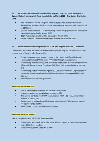 2) Technology Systems to be used enabling Migrants to access Public Distribution
System (Ration) from any Fair Price Shop in India by March 2021 - One Nation One Ration
Card
• This scheme will enable a migrant beneficiary to access Public Distribution
System from any Fair Price Shop in the country (Intra-State portability introduced
in 20 States)
• 670 Mn beneficiaries in 23 states covering 83% of PDS population will be covered
by national portability by August 2020
• 100% National portability will be achieved by March 2021
• All the States/UTs will complete full FPS automation by March 2021
3) Affordable Rental Housing Complexes (ARHC) for Migrant Workers / Urban Poor
Government will launch a scheme under PM Awas Yojana for migrant labour/urban poor to
provide ease of living at affordable rent by,
• Converting government funded housing in the cities into Affordable Rental
Housing Complexes (ARHC) under PPP mode through concessionaire.
• Incentivizing manufacturing units, industries, institutions, associations to develop
Affordable Rental Housing Complexes (ARHC) on their private land and operate;
and
• Incentivizing State Government Agencies / Central Government Organizations on
the similar lines to develop Affordable Rental Housing Complexes (ARHC) and
operate.
• Ministry will issue detailed guidelines.
Measures for MUDRA Loan:
• INR 15 bn Interest Subvention for MUDRA-Shishu Loans
• Loan moratorium has already been granted by RBI
• The current portfolio of MUDRA-Shishu loans is ~ INR 1.62 Tn (Maximum loan
amount of INR 50,000).
• Government of India will provide Interest subvention of 2% for prompt payees
for a period of 12 months.
• Relief of INR 15 bn to MUDRA-Shishu loanees
Measures for street vendors:
INR 50 bn Special Credit Facility for Street Vendors
• Government will launch a special scheme within a month to facilitate easy access
to credit to street vendors.
• Initial working capital up to INR 10,000.
 