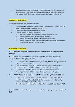 • Digital payments will be incentivized through monetary rewards and enhanced
working capital credit would be made available for good repayment behaviour.
• Will support nearly 5 Mn street vendors and provide liquidity of INR 50 bn
Measures for tribal workers:
INR 60 bn employment push using CAMPA funds
• Compensatory Afforestation Management & Planning Authority (CAMPA) set up
under Compensatory Afforestation Fund Act, 2016
• Plans worth INR 60 bn will be approved shortly.
• Funds to be used by State Governments for-
• Afforestation and plantation work, including in urban areas
• Artificial regeneration, assisted natural regeneration
• Forest management, soil & moisture conservation works
• Forest protection, forest and wildlife related infrastructure development,
wildlife protection and management etc.
Measures for small farmers
1) INR 300 bn Additional Emergency Working Capital Funding for farmers through
NABARD
• NABARD will extend additional refinance support of INR 300 bn for crop loan
requirement of Rural Co-op Banks & RRBs.
• This is over and above INR 900 bn to be provided by NABARD through the normal
refinance route during this year
• Front-loaded on-tap facility to 33 State Co-operative banks, 351 District Co-
operative banks and 43 RRBs available on tap based on their lending.
• To benefit around 30 Mn farmers - mostly small and marginal farmers.
• To meet post-harvest (Rabi) & current Kharif requirement in May/June
2) INR 2 Tn Concessional credit boost to 25 Mn farmers through Kisan Credit Cards
• Special drive to be undertaken to provide concessional credit to PM-KISAN
beneficiaries through Kisan Credit Cards. Fishermen and Animal Husbandry
farmers will also be included in this drive.
• 25 Mn farmers will be covered and will benefit from credit flow of about INR 2 Tn
3) INR 700 bn boost to housing sector and middle-income group through extension of
CLSS
 
