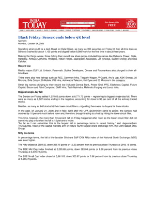 Black Friday: Sensex ends below 9K level
Agencies
Mumbai, October 24, 2008

Signalling what could be a dark Diwali on Dalal Street, as many as 350 securities on Friday hit their all-time lows as
Sensex crashed by about 1,100 points and dipped below 9,000-mark for the first time in about three years.
Making the things worse, those hitting their record low share prices included big names like Reliance Power, Cipla,
Ranbaxy, Ambuja Cements, Hindalco, Indian Hotels, Jaiprakash Associates, Jet Airways, Suzlon Energy and Idea
Cellular.
Record low
Realty majors DLF Ltd, Unitech, Parsvnath, Sobha Developers, Omaxe and Puravankara also plunged to their all-
time lows.
There were also new listings such as REC, Gammon Infra, Titagarh Wagon, V-Guard, Anu's Lab, KSK Energy, 20
Microns, Birla Cotsyn, OnMobile, IRB Infra, Aishwarya Telecom, Kiri Dyes and 20 Microns in this category.
Other big names plunging to their record low included Central Bank, Power Grid, PFC, Edelweiss Capital, Future
Capital, Biocon and Patni Computer, GMR Infra, Tech Mahindra, Mahindra Forging and Lanco Infra.
Biggest single-day fall
The Sensex on Friday settled 1,070.63 points down at 8,771.70 points -- registering its biggest single-day fall. There
were as many as 2,322 stocks ending in the negative, accounting for close to 90 per cent of all the actively traded
stocks.
Besides, as many as 640 stocks hit their lower circuit filters -- signalling there were no buyers for these stocks.
In the past, on January 21, 2008 and in May 2004 after the UPA government came to power, the Sensex had
crashed by 10 percent much before noon and, therefore, brought trading to a halt by hitting the lower circuit filter.
This time, however, the more than 10 percent fall on Friday happened after noon so the lower circuit filter did not
come into play only when the fall is 15 percent or more.
“As far as I can remember this is the largest fall in percentage terms in recent history,” said Jagannadham
Thunuguntla, head of the capital markets arm of India's fourth largest share brokerage firm, the Delhi-based SMC
Group.
Nifty too tanks
In percentage terms, the fall of the broader 50-share S&P CNX Nifty index of the National Stock Exchange (NSE)
was even higher.
The Nifty closed at 2584.00, down 359.15 points or 12.20 percent from its previous close Thursday at 2943.15 points.
The BSE Mid Cap index finished at 3,095.68 points, down 283.04 points or 8.38 percent from its previous close
Thursday at 3,378.72 points.
The BSE Small Cap index closed at 3,661.83, down 303.87 points or 7.66 percent from its previous close Thursday
at 3,965.70 points.
 