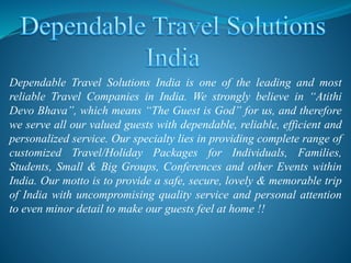Dependable Travel Solutions India is one of the leading and most
reliable Travel Companies in India. We strongly believe in “Atithi
Devo Bhava”, which means “The Guest is God” for us, and therefore
we serve all our valued guests with dependable, reliable, efficient and
personalized service. Our specialty lies in providing complete range of
customized Travel/Holiday Packages for Individuals, Families,
Students, Small & Big Groups, Conferences and other Events within
India. Our motto is to provide a safe, secure, lovely & memorable trip
of India with uncompromising quality service and personal attention
to even minor detail to make our guests feel at home !!
 