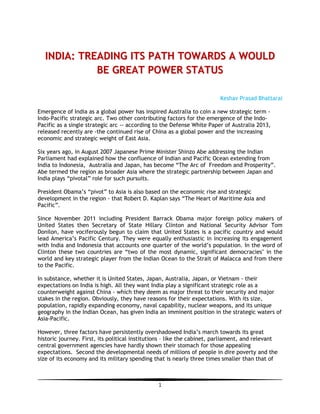 1
IINNDDIIAA:: TTRREEAADDIINNGG IITTSS PPAATTHH TTOOWWAARRDDSS AA WWOOUULLDD
BBEE GGRREEAATT PPOOWWEERR SSTTAATTUUSS
Keshav Prasad Bhattarai
Emergence of India as a global power has inspired Australia to coin a new strategic term -
Indo-Pacific strategic arc. Two other contributing factors for the emergence of the Indo-
Pacific as a single strategic arc -- according to the Defense White Paper of Australia 2013,
released recently are -the continued rise of China as a global power and the increasing
economic and strategic weight of East Asia.
Six years ago, in August 2007 Japanese Prime Minister Shinzo Abe addressing the Indian
Parliament had explained how the confluence of Indian and Pacific Ocean extending from
India to Indonesia, Australia and Japan, has become “The Arc of Freedom and Prosperity”.
Abe termed the region as broader Asia where the strategic partnership between Japan and
India plays “pivotal” role for such pursuits.
President Obama’s “pivot” to Asia is also based on the economic rise and strategic
development in the region - that Robert D. Kaplan says “The Heart of Maritime Asia and
Pacific”.
Since November 2011 including President Barrack Obama major foreign policy makers of
United States then Secretary of State Hillary Clinton and National Security Advisor Tom
Donilon, have vociferously begun to claim that United States is a pacific country and would
lead America’s Pacific Century. They were equally enthusiastic in increasing its engagement
with India and Indonesia that accounts one quarter of the world’s population. In the word of
Clinton these two countries are “two of the most dynamic, significant democracies" in the
world and key strategic player from the Indian Ocean to the Strait of Malacca and from there
to the Pacific.
In substance, whether it is United States, Japan, Australia, Japan, or Vietnam - their
expectations on India is high. All they want India play a significant strategic role as a
counterweight against China - which they deem as major threat to their security and major
stakes in the region. Obviously, they have reasons for their expectations. With its size,
population, rapidly expanding economy, naval capability, nuclear weapons, and its unique
geography in the Indian Ocean, has given India an imminent position in the strategic waters of
Asia-Pacific.
However, three factors have persistently overshadowed India’s march towards its great
historic journey. First, its political institutions – like the cabinet, parliament, and relevant
central government agencies have hardly shown their stomach for those appealing
expectations. Second the developmental needs of millions of people in dire poverty and the
size of its economy and its military spending that is nearly three times smaller than that of
 