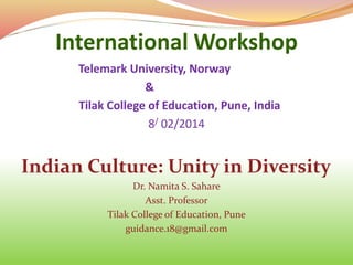 International Workshop
Telemark University, Norway
&
Tilak College of Education, Pune, India
8/ 02/2014
Indian Culture: Unity in Diversity
Dr. Namita S. Sahare
Asst. Professor
Tilak College of Education, Pune
guidance.18@gmail.com
 