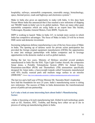 12
hospitality, railways, automobile components, renewable energy, biotechnology,
space, thermal power, roads and highways and electronics systems 6
.
Make in India also gives an opportunity to make with India. A few days back
Nissan Motor India has announced that it has reached a new milestone of shipping
out 700,000 'made-in-India' cars to its global markets. There are many other giant
automobile companies which are using India as an export base like Suzuki,
Volkswagen, Hyundai, General Motors, Ford, BMW, Toyota etc.
DIPP is working to launch ‘Make in India 2.0’, to include more sectors in which
India has competitive advantages. The focus of Make in India 2.0 will be to boost
SME sector and domestic investment.
Increasing indigenous defense manufacturing is one of the key focus areas of Make
in India. The opening up of defense sector for private sector participation has
provided the foreign original equipment manufacturers (OEMs) the opportunities
to enter into strategic partnerships with Indian companies and to leverage
opportunities in the domestic market as well as global markets.
During the last two years, Ministry of Defence unveiled several products
manufactured in India like the HAL Tejas Light Combat Aircraft, the composites
Sonar dome, a Portable Telemedicine System (PDF) for Armed Forces,
Penetration-cum-Blast (PCB) and Thermobaric (TB) ammunition specifically
designed for Arjun tanks, a heavyweight torpedo called Varunastra manufactured
with 95% locally sourced parts and medium range surface to air missiles
(MSRAM) 4
. (Source: http://www.makeinindia.com/article/-/v/defence-manufacturing-sector-achievement-report)
The last two and a half year of Prime Minister Mr. Narendra Modi’s leadership
have laid the foundation for next 25 years. India’s manufacturing sector is setting
new milestones. The success of Make in India demonstrates the transformational
power of public-private partnership.
Let’s take a look at some interesting facts about India’s Manufacturing
Sector:
--India is becoming a hi-tech manufacturing hub. Global hi-tech technology giants
such as GE, Siemens, HTC, Toshiba, and Boeing have either set up or are in
process of setting up manufacturing plants in India.
 