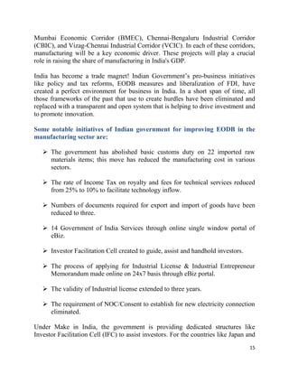 15
Mumbai Economic Corridor (BMEC), Chennai-Bengaluru Industrial Corridor
(CBIC), and Vizag-Chennai Industrial Corridor (VCIC). In each of these corridors,
manufacturing will be a key economic driver. These projects will play a crucial
role in raising the share of manufacturing in India's GDP.
India has become a trade magnet! Indian Government’s pro-business initiatives
like policy and tax reforms, EODB measures and liberalization of FDI, have
created a perfect environment for business in India. In a short span of time, all
those frameworks of the past that use to create hurdles have been eliminated and
replaced with a transparent and open system that is helping to drive investment and
to promote innovation.
Some notable initiatives of Indian government for improving EODB in the
manufacturing sector are:
 The government has abolished basic customs duty on 22 imported raw
materials items; this move has reduced the manufacturing cost in various
sectors.
 The rate of Income Tax on royalty and fees for technical services reduced
from 25% to 10% to facilitate technology inflow.
 Numbers of documents required for export and import of goods have been
reduced to three.
 14 Government of India Services through online single window portal of
eBiz.
 Investor Facilitation Cell created to guide, assist and handhold investors.
 The process of applying for Industrial License & Industrial Entrepreneur
Memorandum made online on 24x7 basis through eBiz portal.
 The validity of Industrial license extended to three years.
 The requirement of NOC/Consent to establish for new electricity connection
eliminated.
Under Make in India, the government is providing dedicated structures like
Investor Facilitation Cell (IFC) to assist investors. For the countries like Japan and
 