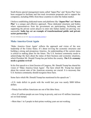 16
South Korea special management teams called ‘Japan Plus’ and ‘Korea Plus’ have
been assigned to facilitate and fast track investment proposals and to support the
companies, including SMEs from these countries to enter the Indian market.
I believe establishing dedicated teams and platforms like ‘Japan Plus’ and ‘Korea
Plus’ is a unique and effective approach. These dedicated structures and bodies
where representatives from the government are participating, facilitating and
supporting the private sector players to enter into Indian market are proving very
successful. India has set an example of transformational public and private
sector partnership 6
!
(For more information you can visit - http://www.makeinindia.com/home )
Make America Great Again
‘Make America Great Again’ reflects the approach and vision of the new
leadership of the Unites States. It’s about reviving the economic structures and
building a strong and prosperous America. An understanding of the current status
is critical to making plans for the future. The U.S. business community needs to
acknowledge the facts about the status of their business and economic situations,
which President Mr. Donald Trump has put before the country. The U.S. economy
needs a genuine revival!
In his first speech to a Joint Session of Congress, Mr. Donald Trump has shared his
vision of ‘Make America Great Again’. The facts which Mr. Trump has shared
about the current state of the American economy are crucial. It is necessary that
U.S. business community should recognize these facts.
Some facts which Mr. Donald Trump has mentioned in his speech are 7
:
--U.S. trade deficit in goods with the world last year was nearly $800 billion
dollars.
--Ninety-four million Americans are out of the labor force.
--Over 43 million people are now living in poverty, and over 43 million Americans
are on food stamps.
--More than 1 in 5 people in their prime working years are not working.
 