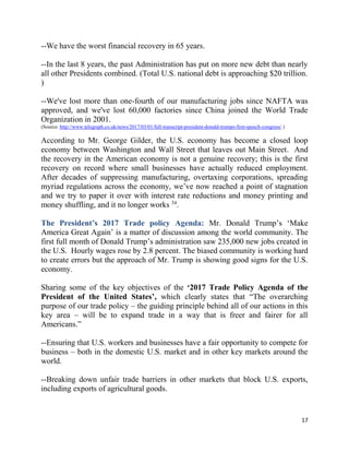 17
--We have the worst financial recovery in 65 years.
--In the last 8 years, the past Administration has put on more new debt than nearly
all other Presidents combined. (Total U.S. national debt is approaching $20 trillion.
)
--We've lost more than one-fourth of our manufacturing jobs since NAFTA was
approved, and we've lost 60,000 factories since China joined the World Trade
Organization in 2001.
(Source: http://www.telegraph.co.uk/news/2017/03/01/full-transcript-president-donald-trumps-first-speech-congress/ )
According to Mr. George Gilder, the U.S. economy has become a closed loop
economy between Washington and Wall Street that leaves out Main Street. And
the recovery in the American economy is not a genuine recovery; this is the first
recovery on record where small businesses have actually reduced employment.
After decades of suppressing manufacturing, overtaxing corporations, spreading
myriad regulations across the economy, we’ve now reached a point of stagnation
and we try to paper it over with interest rate reductions and money printing and
money shuffling, and it no longer works 34
.
The President’s 2017 Trade policy Agenda: Mr. Donald Trump’s ‘Make
America Great Again’ is a matter of discussion among the world community. The
first full month of Donald Trump’s administration saw 235,000 new jobs created in
the U.S. Hourly wages rose by 2.8 percent. The biased community is working hard
to create errors but the approach of Mr. Trump is showing good signs for the U.S.
economy.
Sharing some of the key objectives of the ‘2017 Trade Policy Agenda of the
President of the United States’, which clearly states that “The overarching
purpose of our trade policy – the guiding principle behind all of our actions in this
key area – will be to expand trade in a way that is freer and fairer for all
Americans.”
--Ensuring that U.S. workers and businesses have a fair opportunity to compete for
business – both in the domestic U.S. market and in other key markets around the
world.
--Breaking down unfair trade barriers in other markets that block U.S. exports,
including exports of agricultural goods.
 