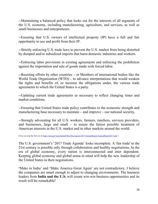 18
--Maintaining a balanced policy that looks out for the interests of all segments of
the U.S. economy, including manufacturing, agriculture, and services, as well as
small businesses and entrepreneurs.
--Ensuring that U.S. owners of intellectual property (IP) have a full and fair
opportunity to use and profit from their IP.
--Strictly enforcing U.S. trade laws to prevent the U.S. market from being distorted
by dumped and/or subsidized imports that harm domestic industries and workers.
--Enforcing labor provisions in existing agreements and enforcing the prohibition
against the importation and sale of goods made with forced labor.
--Resisting efforts by other countries – or Members of international bodies like the
World Trade Organization (WTO) – to advance interpretations that would weaken
the rights and benefits of, or increase the obligations under, the various trade
agreements to which the United States is a party.
--Updating current trade agreements as necessary to reflect changing times and
market conditions.
--Ensuring that United States trade policy contributes to the economic strength and
manufacturing base necessary to maintain – and improve – our national security.
--Strongly advocating for all U.S. workers, farmers, ranchers, services providers,
and businesses, large and small – to assure the fairest possible treatment of
American interests in the U.S. market and in other markets around the world.
(You can read the full text at https://ustr.gov/sites/default/files/files/reports/2017/AnnualReport/AnnualReport2017.pdf )
The U.S. government’s ‘2017 Trade Agenda’ looks incomplete. A 'fair trade' in the
21st century is possible only through collaboration and healthy negotiations. In the
era of global economy, every nation is interconnected and inter dependent.
Keeping global economy and global arena in mind will help the new leadership of
the United States in their negotiations.
‘Make in India’ and ‘Make America Great Again’ are not contradictory. I believe
the companies are smart enough to adjust to changing environments. The business
leaders from India and the U.S. will create win-win business opportunities and its
result will be remarkable!
 
