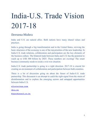 1
India-U.S. Trade Vision
2017-18
Devsena Mishra
India and U.S. are natural allies. Both nations have many shared values and
practices.
India is going through a big transformation and in the United States, reviving the
basic structures of the economy is one of the top priorities of the new leadership. In
India-U.S. trade relations, collaboration and participation are the key elements of
the business culture. The bilateral trade between India and U.S. has the potential to
reach up to US$ 500 billion by 2025. These numbers are exciting! The smart
business community needs to create a win-win situation.
India-U.S. trade partnership is going in a right direction. 2017-18 is crucial for
creating an environment of collaboration and participation between both countries.
There is a lot of discussion going on about the future of India-U.S. trade
partnership. This document is an attempt to catch the right signal from the storm of
disinformation and to explore the emerging sectors and untapped opportunities
between India-U.S.
a 2 z s t a r t u p . c o m
i h s e . i n
d i g i c h a n n e l . c o . i n
 