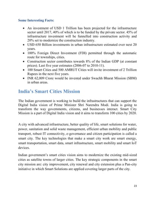 23
Some Interesting Facts:
 An investment of USD 1 Trillion has been projected for the infrastructure
sector until 2017, 40% of which is to be funded by the private sector. 45% of
infrastructure investment will be funnelled into construction activity and
20% set to modernize the construction industry.
 USD 650 Billion investments in urban infrastructure estimated over next 20
years.
 100% Foreign Direct Investment (FDI) permitted through the automatic
route for townships, cities.
 Construction sector contributes towards 8% of the Indian GDP (at constant
prices). Last five year estimates (2006-07 to 2010-11).
 100 Smart Cities and 500 AMRUT Cities will invite investment of 2 Trillion
Rupees in the next five years.
 INR 62,009 Crore would be invested under Swachh Bharat Mission (SBM)
in urban areas.
India’s Smart Cities Mission
The Indian government is working to build the infrastructures that can support the
Digital India vision of Prime Minister Shri Narendra Modi. India is going to
transform the way governments, citizens, and businesses interact. Smart City
Mission is a part of Digital India vision and it aims to transform 100 cities by 2020.
A city with advanced infrastructure, better quality of life, smart solutions for water,
power, sanitation and solid waste management, efficient urban mobility and public
transport, robust IT connectivity, e-governance and citizen participation is called a
smart city. The key technologies that make a smart city work are smart energy,
smart transportation, smart data, smart infrastructure, smart mobility and smart IoT
devices.
Indian government’s smart cities vision aims to modernize the existing mid-sized
cities as satellite towns of larger cities. The key strategic components in the smart
city mission are: city improvement, city renewal and city extension plus a Pan-city
initiative in which Smart Solutions are applied covering larger parts of the city.
 