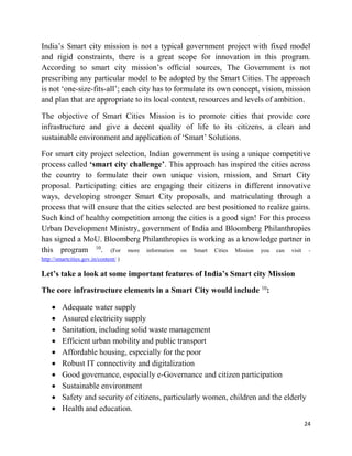 24
India’s Smart city mission is not a typical government project with fixed model
and rigid constraints, there is a great scope for innovation in this program.
According to smart city mission’s official sources, The Government is not
prescribing any particular model to be adopted by the Smart Cities. The approach
is not ‘one-size-fits-all’; each city has to formulate its own concept, vision, mission
and plan that are appropriate to its local context, resources and levels of ambition.
The objective of Smart Cities Mission is to promote cities that provide core
infrastructure and give a decent quality of life to its citizens, a clean and
sustainable environment and application of ‘Smart’ Solutions.
For smart city project selection, Indian government is using a unique competitive
process called ‘smart city challenge’. This approach has inspired the cities across
the country to formulate their own unique vision, mission, and Smart City
proposal. Participating cities are engaging their citizens in different innovative
ways, developing stronger Smart City proposals, and matriculating through a
process that will ensure that the cities selected are best positioned to realize gains.
Such kind of healthy competition among the cities is a good sign! For this process
Urban Development Ministry, government of India and Bloomberg Philanthropies
has signed a MoU. Bloomberg Philanthropies is working as a knowledge partner in
this program 10
. (For more information on Smart Cities Mission you can visit -
http://smartcities.gov.in/content/ )
Let’s take a look at some important features of India’s Smart city Mission
The core infrastructure elements in a Smart City would include 10
:
 Adequate water supply
 Assured electricity supply
 Sanitation, including solid waste management
 Efficient urban mobility and public transport
 Affordable housing, especially for the poor
 Robust IT connectivity and digitalization
 Good governance, especially e-Governance and citizen participation
 Sustainable environment
 Safety and security of citizens, particularly women, children and the elderly
 Health and education.
 