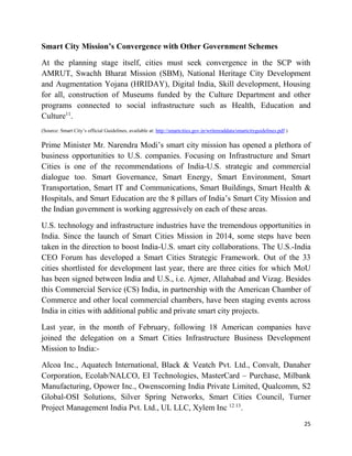 25
Smart City Mission’s Convergence with Other Government Schemes
At the planning stage itself, cities must seek convergence in the SCP with
AMRUT, Swachh Bharat Mission (SBM), National Heritage City Development
and Augmentation Yojana (HRIDAY), Digital India, Skill development, Housing
for all, construction of Museums funded by the Culture Department and other
programs connected to social infrastructure such as Health, Education and
Culture11
.
(Source: Smart City’s official Guidelines, available at: http://smartcities.gov.in/writereaddata/smartcityguidelines.pdf )
Prime Minister Mr. Narendra Modi’s smart city mission has opened a plethora of
business opportunities to U.S. companies. Focusing on Infrastructure and Smart
Cities is one of the recommendations of India-U.S. strategic and commercial
dialogue too. Smart Governance, Smart Energy, Smart Environment, Smart
Transportation, Smart IT and Communications, Smart Buildings, Smart Health &
Hospitals, and Smart Education are the 8 pillars of India’s Smart City Mission and
the Indian government is working aggressively on each of these areas.
U.S. technology and infrastructure industries have the tremendous opportunities in
India. Since the launch of Smart Cities Mission in 2014, some steps have been
taken in the direction to boost India-U.S. smart city collaborations. The U.S.-India
CEO Forum has developed a Smart Cities Strategic Framework. Out of the 33
cities shortlisted for development last year, there are three cities for which MoU
has been signed between India and U.S., i.e. Ajmer, Allahabad and Vizag. Besides
this Commercial Service (CS) India, in partnership with the American Chamber of
Commerce and other local commercial chambers, have been staging events across
India in cities with additional public and private smart city projects.
Last year, in the month of February, following 18 American companies have
joined the delegation on a Smart Cities Infrastructure Business Development
Mission to India:-
Alcoa Inc., Aquatech International, Black & Veatch Pvt. Ltd., Convalt, Danaher
Corporation, Ecolab/NALCO, EI Technologies, MasterCard – Purchase, Milbank
Manufacturing, Opower Inc., Owenscorning India Private Limited, Qualcomm, S2
Global-OSI Solutions, Silver Spring Networks, Smart Cities Council, Turner
Project Management India Pvt. Ltd., UL LLC, Xylem Inc 12 13
.
 