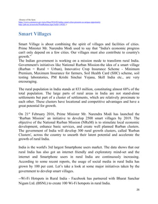 26
(Source of the facts:
https://www.commerce.gov/news/blog/2016/02/indias-smart-cities-presents-us-unique-opportunity
http://pib.nic.in/newsite/PrintRelease.aspx?relid=149281 )
Smart Villages
Smart Village is about combining the spirit of villages and facilities of cities.
Prime Minister Mr. Narendra Modi used to say that “India's economic progress
can't only depend on a few cities. Our villages must also contribute to country's
growth.”
The Indian government is working on a mission mode to transform rural India.
Government's initiatives like National Rurban Mission-the idea of a smart village
(Rurban = Rural + Urban), Innovative Crop Insurance Scheme - Minimum
Premium, Maximum Insurance for farmers, Soil Health Card (SHC) scheme, soil
testing laboratories, PM Krishi Sinchai Yojana, Skill India etc., are very
encouraging.
The rural population in India stands at 833 million, constituting almost 68% of the
total population. The large parts of rural areas in India are not stand-alone
settlements but part of a cluster of settlements, which are relatively proximate to
each other. These clusters have locational and competitive advantages and have a
great potential for growth.
On 21st
February 2016, Prime Minister Mr. Narendra Modi has launched the
‘Rurban Mission’ an initiative to develop 2500 smart villages by 2019. The
objective of the National Rurban Mission (NRuM) is to stimulate local economic
development, enhance basic services, and create well planned Rurban clusters.
The government of India will develop 300 rural growth clusters, called 'Rurban
Clusters', across the country to unearth their latent potential and accelerate the
growth of rural India.
India is the world's 3rd largest Smartphone users market. The data shows that our
rural India has also got an internet friendly and exploratory mind-set and the
internet and Smartphone users in rural India are continuously increasing.
According to some recent reports, the usage of social media in rural India has
grown by 100 per cent. Let’s take a look at some major initiatives taken by the
government to develop smart villages.
--Wi-Fi Hotspots in Rural India - Facebook has partnered with Bharat Sanchar
Nigam Ltd. (BSNL) to create 100 Wi-Fi hotspots in rural India.
 