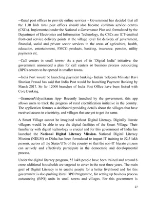 27
--Rural post offices to provide online services - Government has decided that all
the 1.30 lakh rural post offices should also become common service centres
(CSCs). Implemented under the National e-Governance Plan and formulated by the
Department of Electronics and Information Technology, the CSCs are ICT-enabled
front-end service delivery points at the village level for delivery of government,
financial, social and private sector services in the areas of agriculture, health,
education, entertainment, FMCG products, banking, insurance, pension, utility
payments etc.
--Call centers in small towns- As a part of its ‘Digital India’ initiative; the
government announced a plan for call centers or business process outsourcing
(BPO) centers to be opened in smaller towns.
--India Post would be launching payment banking- Indian Telecom Minister Ravi
Shankar Prasad has said that India Post would be launching Payment Banking by
March 2017. So far 12000 branches of India Post Office have been linked with
Core Banking.
--GrameenVidyutikaran App- Recently launched by the government, this app
allows users to track the progress of rural electrification initiative in the country.
The application features a dashboard providing details about the villages that have
received access to electricity, and villages that are yet to get the same.
A Smart Village cannot be imagined without Digital Literacy. Digitally literate
villagers would be able to use the digital facilities of the Smart Village. Their
familiarity with digital technology is crucial and for this government of India has
launched the National Digital Literacy Mission. National Digital Literacy
Mission (NDLM) or Disha has been formulated to impart IT training to 52.5 lakh
persons, across all the States/UTs of the country so that the non-IT literate citizens
can actively and effectively participate in the democratic and developmental
process.
Under the digital literacy program, 55 lakh people have been trained and around 6
crore additional households are targeted to cover in the next three years. The main
goal of Digital Literacy is to enable people for a better livelihood and for this
government is also pushing Rural BPO Programme, for setting up business process
outsourcing (BPO) units in small towns and villages. For this government is
 