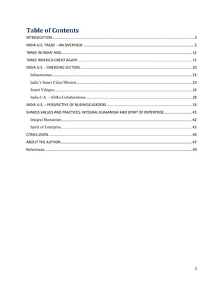 2
Table of Contents
INTRODUCTION.............................................................................................................................................3
INDIA-U.S. TRADE – AN OVERVIEW ..............................................................................................................5
‘MAKE IN INDIA’ AND..................................................................................................................................11
‘MAKE AMERICA GREAT AGAIN’ .................................................................................................................11
INDIA-U.S. - EMERGING SECTORS...............................................................................................................20
Infrastructure...........................................................................................................................................21
India’s Smart Cities Mission...................................................................................................................23
Smart Villages.........................................................................................................................................26
India-U.S. – SMEs Collaborations..........................................................................................................28
INDIA-U.S. – PERSPECTIVE OF BUSINESS LEADERS.....................................................................................33
SHARED VALUES AND PRACTICES: INTEGRAL HUMANISM AND SPIRIT OF ENTERPRISE............................41
Integral Humanism..................................................................................................................................42
Spirit of Enterprise..................................................................................................................................43
CONCLUSION...............................................................................................................................................46
ABOUT THE AUTHOR...................................................................................................................................47
References ..................................................................................................................................................49
 