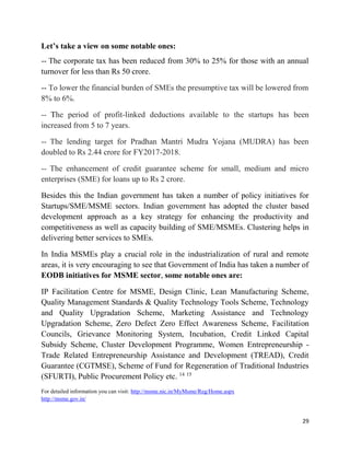 29
Let’s take a view on some notable ones:
-- The corporate tax has been reduced from 30% to 25% for those with an annual
turnover for less than Rs 50 crore.
-- To lower the financial burden of SMEs the presumptive tax will be lowered from
8% to 6%.
-- The period of profit-linked deductions available to the startups has been
increased from 5 to 7 years.
-- The lending target for Pradhan Mantri Mudra Yojana (MUDRA) has been
doubled to Rs 2.44 crore for FY2017-2018.
-- The enhancement of credit guarantee scheme for small, medium and micro
enterprises (SME) for loans up to Rs 2 crore.
Besides this the Indian government has taken a number of policy initiatives for
Startups/SME/MSME sectors. Indian government has adopted the cluster based
development approach as a key strategy for enhancing the productivity and
competitiveness as well as capacity building of SME/MSMEs. Clustering helps in
delivering better services to SMEs.
In India MSMEs play a crucial role in the industrialization of rural and remote
areas, it is very encouraging to see that Government of India has taken a number of
EODB initiatives for MSME sector, some notable ones are:
IP Facilitation Centre for MSME, Design Clinic, Lean Manufacturing Scheme,
Quality Management Standards & Quality Technology Tools Scheme, Technology
and Quality Upgradation Scheme, Marketing Assistance and Technology
Upgradation Scheme, Zero Defect Zero Effect Awareness Scheme, Facilitation
Councils, Grievance Monitoring System, Incubation, Credit Linked Capital
Subsidy Scheme, Cluster Development Programme, Women Entrepreneurship -
Trade Related Entrepreneurship Assistance and Development (TREAD), Credit
Guarantee (CGTMSE), Scheme of Fund for Regeneration of Traditional Industries
(SFURTI), Public Procurement Policy etc. 14 15
For detailed information you can visit: http://msme.nic.in/MyMsme/Reg/Home.aspx
http://msme.gov.in/
 