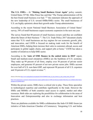30
The U.S. SMEs – At “Making Small Business Great Again” policy summit,
United States VP Mr. Mike Pence has said that “The Trump administration will be
the best friend small business ever had. 35
” this statement indicates the approach of
the new leadership of U.S. toward SMBs/SMEs sector. The small businesses of
U.S. are highly optimistic about their growth under Trump administration.
According to the recent National Small Business Association of United States’
survey, 54% of small businesses expect economic expansion in the next one year.
The survey found that 80 percent of small business owners said they are confident
about the future of their business 14
. The U.S. Trade Policy 2017 document clearly
states that “U.S. small businesses are key engines for our economic growth, jobs,
and innovation, and USTR is focused on making trade work for the benefit of
American SMEs, helping them increase their sales to customers abroad, access and
participate in global supply chains, and support jobs at home.” USTR has taken a
number of initiatives to help SME sector.
According to the ‘state of SME finance in the united states in 2015’ report,
Small and medium-sized enterprises (SMEs) are the backbone of U.S. economy.
They make up 99 percent of all firms, employ over 50 percent of private sector
employees, and generate 65 percent of net new private sector jobs. SMEs account
for over half of U.S. non-farm GDP, and represent 98 percent of all U.S. exporters
and 34 percent of U.S. export revenue 16
.
(Source of the facts http://www.tradeupfund.com/uploads/2/6/0/4/26048023/state_of_sme_finance_in_the_united_states_2015.pdf
http://www.prnewswire.co.uk/news-releases/american-express-global-study-of-3200-sme-business-leaders-finds-they-are-confident-about-future-
prospects-613269003.html )
Within the private sector, SMEs have a critical role to play. These firms specialize
in technological expertise and contribute significantly to the trade. However the
SMEs and MSMEs of both countries need access to capital, market and other
resources. Both sides are exploring the possibilities for collaboration in the areas of
Innovation and Entrepreneurship and also to exchange information and best
practices.
There are platforms available for SMEs collaboration like Indo-US SME forum (an
initiative of Indo-American Chamber of Commerce), ‘Integrating U.S. and Indian
 